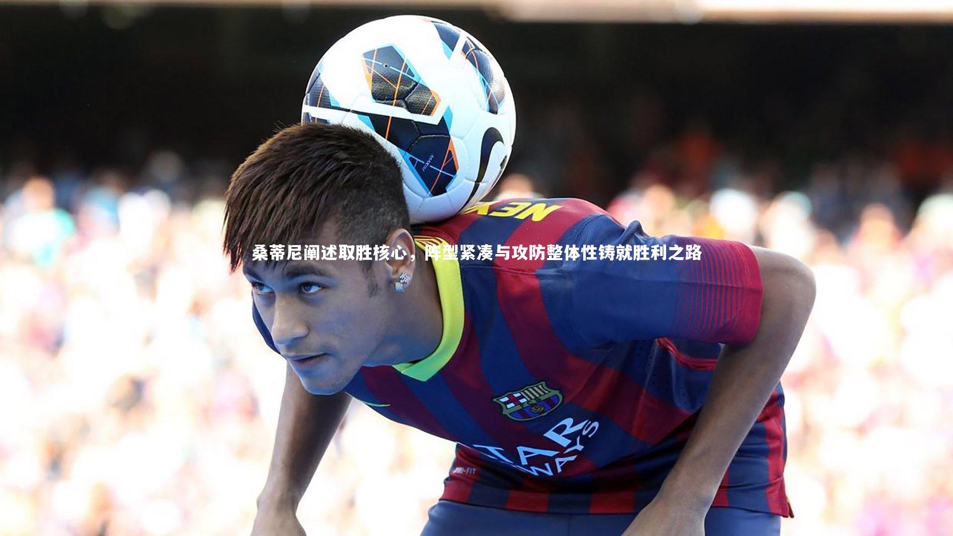 九游体育登录入口|桑蒂尼阐述取胜核心，阵型紧凑与攻防整体性铸就胜利之路